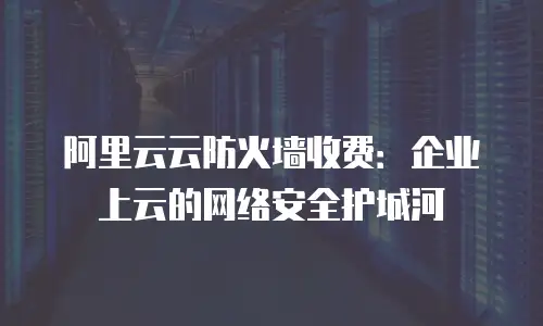 阿里云云防火墙收费：企业上云的网络安全护城河