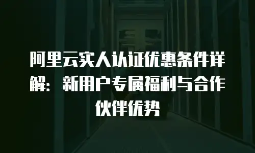 阿里云实人认证优惠条件详解：新用户专属福利与合作伙伴优势