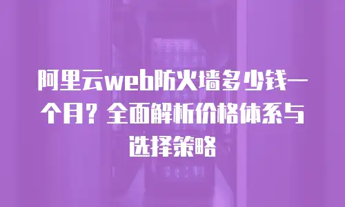 阿里云web防火墙多少钱一个月？全面解析价格体系与选择策略