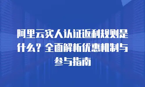 阿里云实人认证返利规则是什么？全面解析优惠机制与参与指南