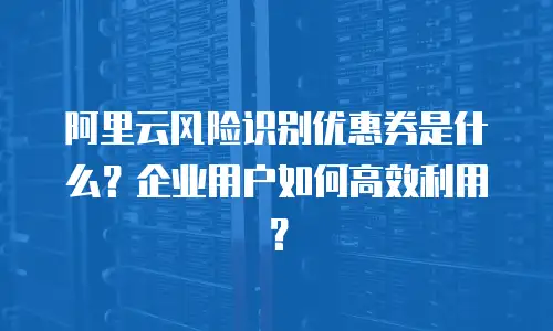 阿里云风险识别优惠券是什么？企业用户如何高效利用？