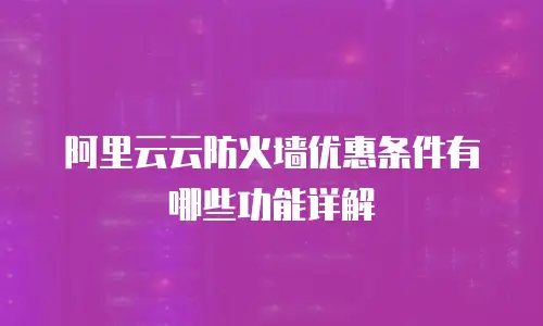 阿里云云防火墙优惠条件有哪些功能详解