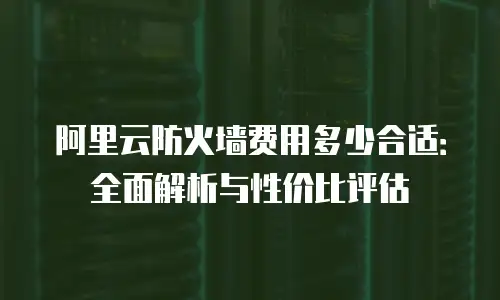 阿里云防火墙费用多少合适：全面解析与性价比评估