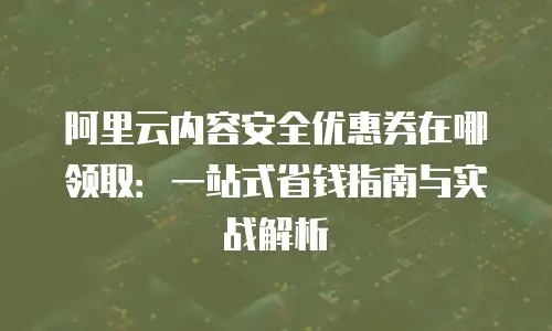 阿里云内容安全优惠券在哪领取：一站式省钱指南与实战解析