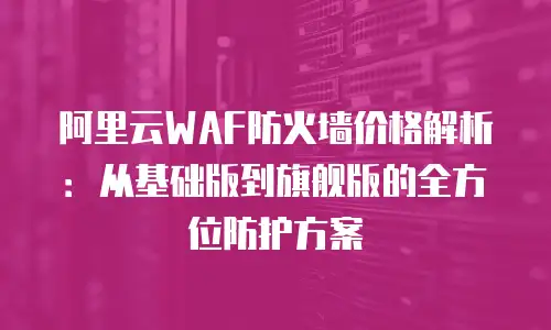 阿里云WAF防火墙价格解析：从基础版到旗舰版的全方位防护方案