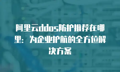 阿里云ddos防护推荐在哪里：为企业护航的全方位解决方案