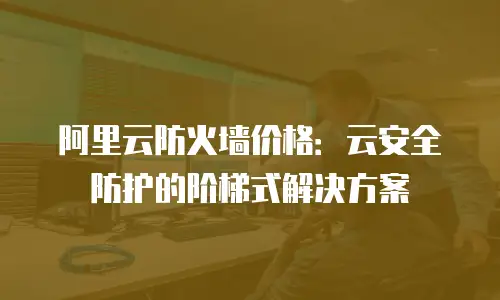 阿里云防火墙价格：云安全防护的阶梯式解决方案