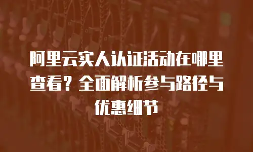 阿里云实人认证活动在哪里查看？全面解析参与路径与优惠细节