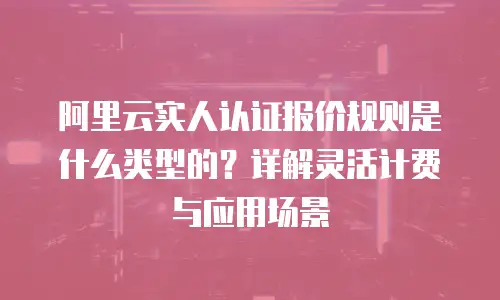 阿里云实人认证报价规则是什么类型的？详解灵活计费与应用场景