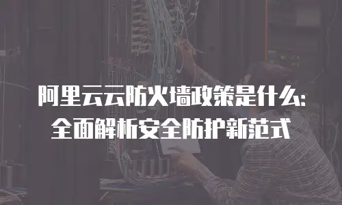 阿里云云防火墙政策是什么：全面解析安全防护新范式