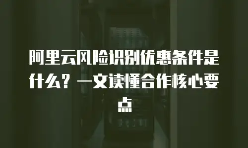 阿里云风险识别优惠条件是什么？一文读懂合作核心要点