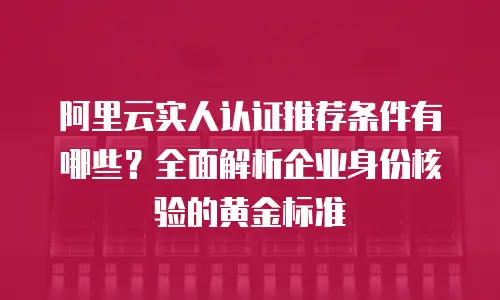 阿里云实人认证推荐条件有哪些？全面解析企业身份核验的黄金标准