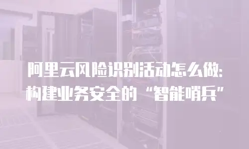 阿里云风险识别活动怎么做：构建业务安全的“智能哨兵”