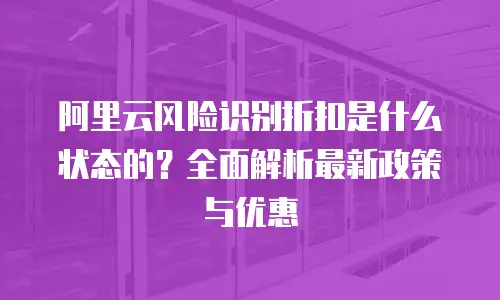 阿里云风险识别折扣是什么状态的？全面解析最新政策与优惠