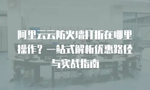阿里云云防火墙打折在哪里操作？一站式解析优惠路径与实战指南