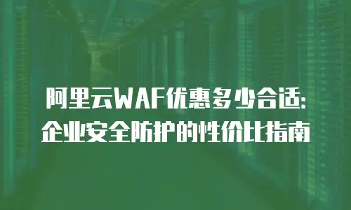 阿里云WAF优惠多少合适：企业安全防护的性价比指南