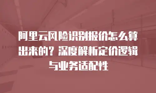 阿里云风险识别报价怎么算出来的？深度解析定价逻辑与业务适配性