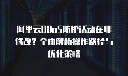 阿里云DDoS防护活动在哪修改？全面解析操作路径与优化策略
