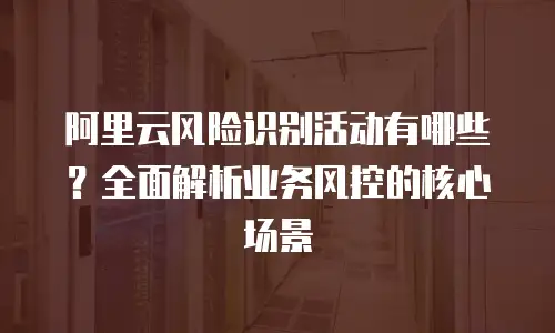 阿里云风险识别活动有哪些？全面解析业务风控的核心场景