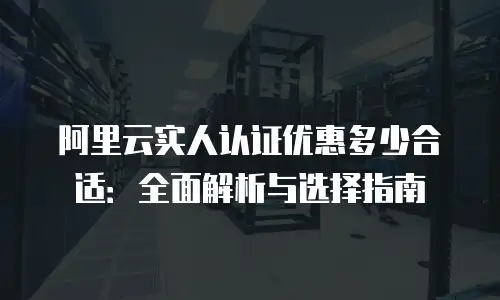 阿里云实人认证优惠多少合适：全面解析与选择指南