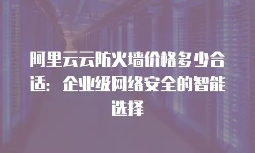 阿里云云防火墙价格多少合适：企业级网络安全的智能选择