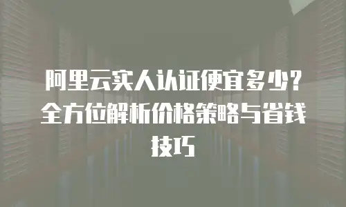 阿里云实人认证便宜多少？全方位解析价格策略与省钱技巧