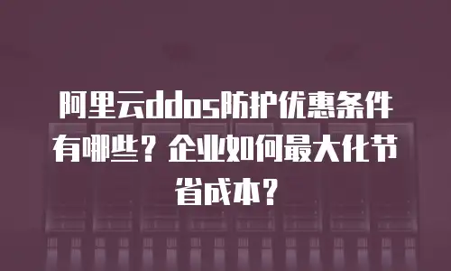阿里云ddos防护优惠条件有哪些？企业如何最大化节省成本？