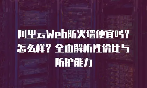 阿里云Web防火墙便宜吗？怎么样？全面解析性价比与防护能力