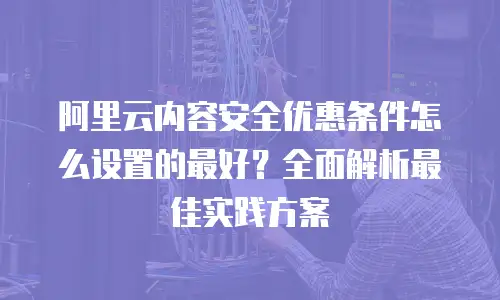 阿里云内容安全优惠条件怎么设置的最好？全面解析最佳实践方案