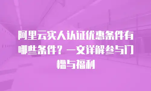 阿里云实人认证优惠条件有哪些条件？一文详解参与门槛与福利