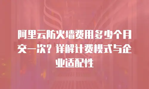 阿里云防火墙费用多少个月交一次？详解计费模式与企业适配性