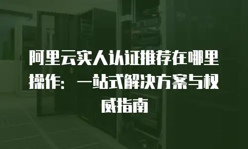 阿里云实人认证推荐在哪里操作：一站式解决方案与权威指南