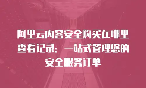 阿里云内容安全购买在哪里查看记录：一站式管理您的安全服务订单