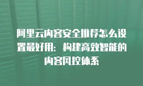 阿里云内容安全推荐怎么设置最好用：构建高效智能的内容风控体系