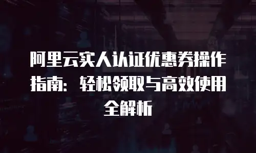 阿里云实人认证优惠券操作指南：轻松领取与高效使用全解析