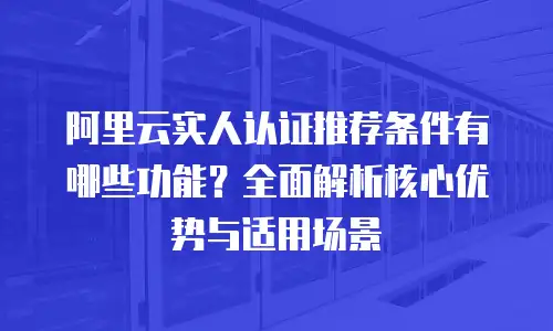 阿里云实人认证推荐条件有哪些功能？全面解析核心优势与适用场景