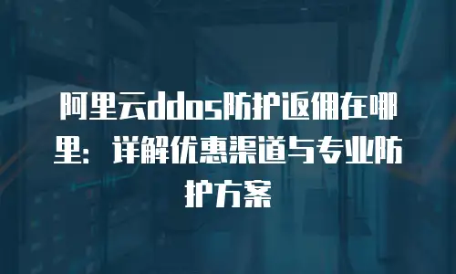 阿里云ddos防护返佣在哪里：详解优惠渠道与专业防护方案