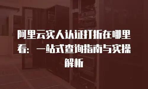 阿里云实人认证打折在哪里看：一站式查询指南与实操解析