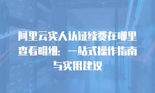 阿里云实人认证续费在哪里查看明细：一站式操作指南与实用建议