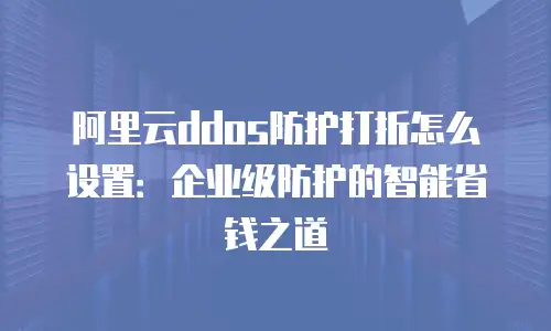 阿里云ddos防护打折怎么设置：企业级防护的智能省钱之道