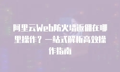 阿里云Web防火墙返佣在哪里操作？一站式解析高效操作指南