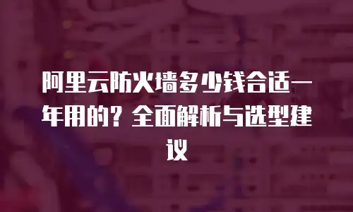 阿里云防火墙多少钱合适一年用的？全面解析与选型建议