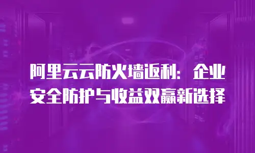 阿里云云防火墙返利：企业安全防护与收益双赢新选择