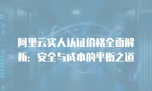 阿里云实人认证价格全面解析：安全与成本的平衡之道