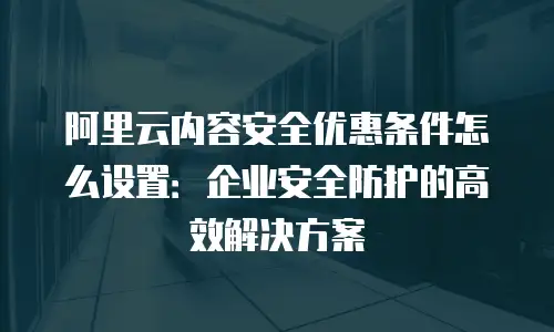 阿里云内容安全优惠条件怎么设置：企业安全防护的高效解决方案