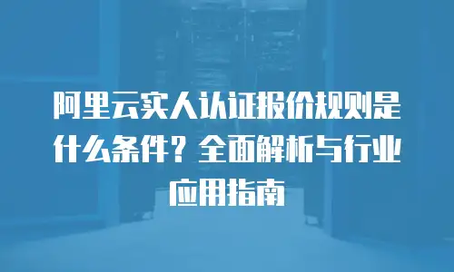 阿里云实人认证报价规则是什么条件？全面解析与行业应用指南