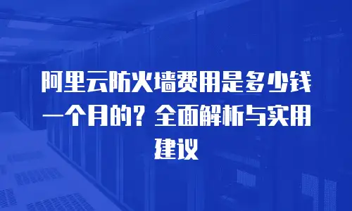 阿里云防火墙费用是多少钱一个月的？全面解析与实用建议