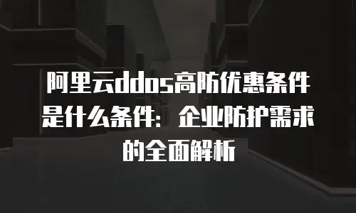 阿里云ddos高防优惠条件是什么条件：企业防护需求的全面解析