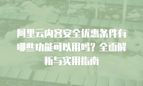 阿里云内容安全优惠条件有哪些功能可以用吗？全面解析与实用指南