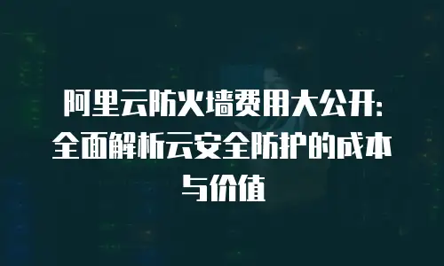 阿里云防火墙费用大公开：全面解析云安全防护的成本与价值